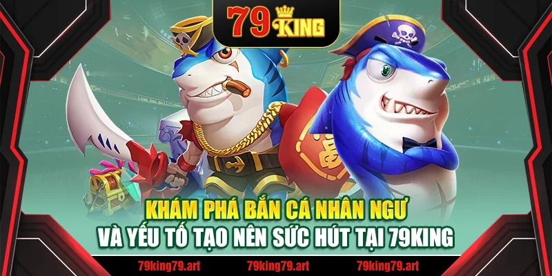 Khám phá bắn cá nhân ngư và yếu tố tạo nên sức hút tại 79King