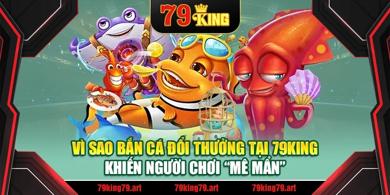 Vì sao bắn cá đổi thưởng tại 79King khiến người chơi “mê mẩn”